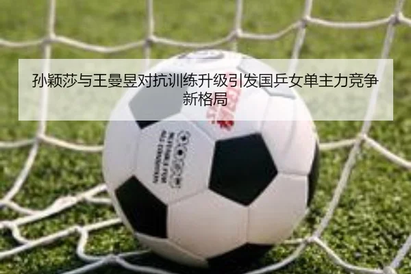 孙颖莎与王曼昱对抗训练升级引发国乒女单主力竞争新格局